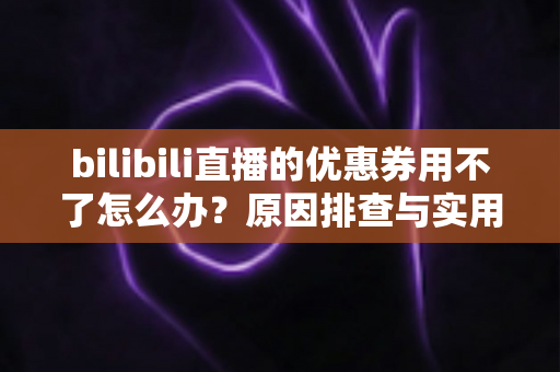 bilibili直播的优惠券用不了怎么办？原因排查与实用解决方法全指南