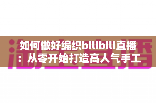 如何做好编织bilibili直播：从零开始打造高人气手工艺直播间的完整实战指南