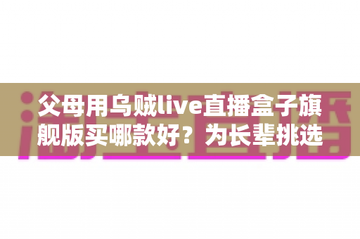 父母用乌贼live直播盒子旗舰版买哪款好？为长辈挑选直播盒子的贴心选购指南