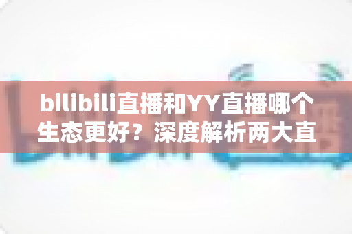 bilibili直播和YY直播哪个生态更好?深度解析两大直播平台的生态差异与选择指南 bilibili直播和YY直播哪个生态更好?深度解析两大直播平台的生态差异与选择指南