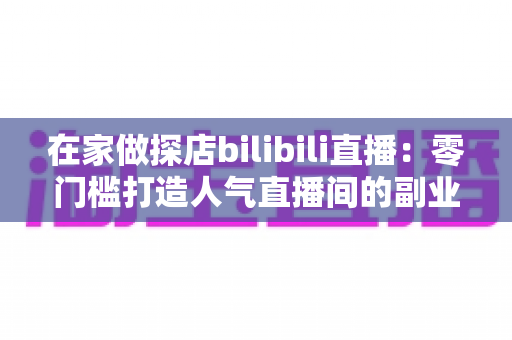在家做探店bilibili直播：零门槛打造人气直播间的副业新玩法全攻略