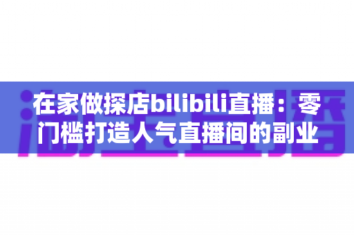 在家做探店bilibili直播：零门槛打造人气直播间的副业新玩法全攻略