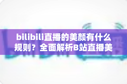 bilibili直播的美颜有什么规则？全面解析B站直播美颜功能的使用规范与注意事项