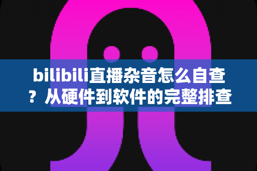 bilibili直播杂音怎么自查？从硬件到软件的完整排查指南，助你打造纯净直播间