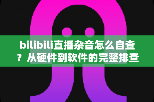 bilibili直播杂音怎么自查？从硬件到软件的完整排查指南，助你打造纯净直播间