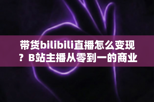 带货bilibili直播怎么变现?B站主播从零到一的商业变现全攻略 带货bilibili直播怎么变现?B站主播从零到一的商业变现全攻略