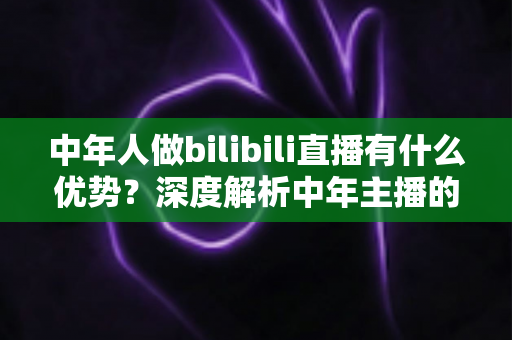 中年人做bilibili直播有什么优势？深度解析中年主播的五大核心竞争力与起号思路