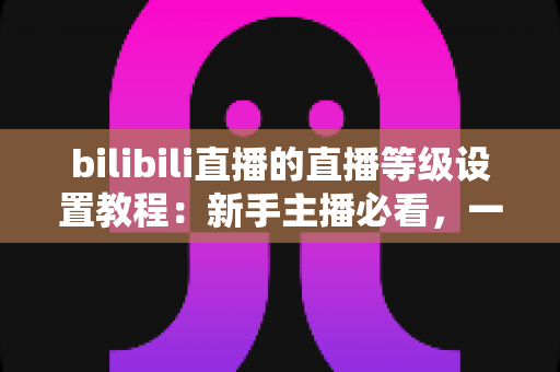 bilibili直播的直播等级设置教程:新手主播必看,一文掌握等级查看、设置与快速提升全流程 bilibili直播的直播等级设置教程:新手主播必看,一文掌握等级查看、设置与快速提升全流程