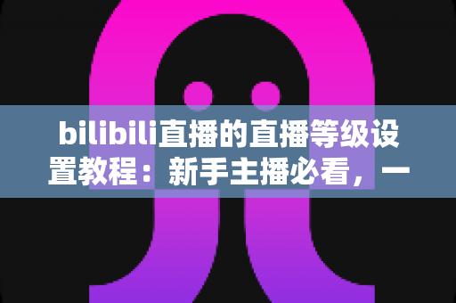 bilibili直播的直播等级设置教程:新手主播必看,一文掌握等级查看、设置与快速提升全流程 bilibili直播的直播等级设置教程:新手主播必看,一文掌握等级查看、设置与快速提升全流程