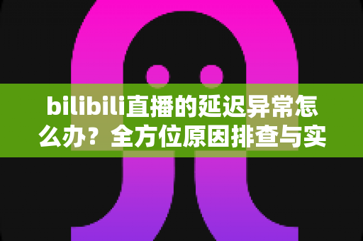 bilibili直播的延迟异常怎么办？全方位原因排查与实用解决指南