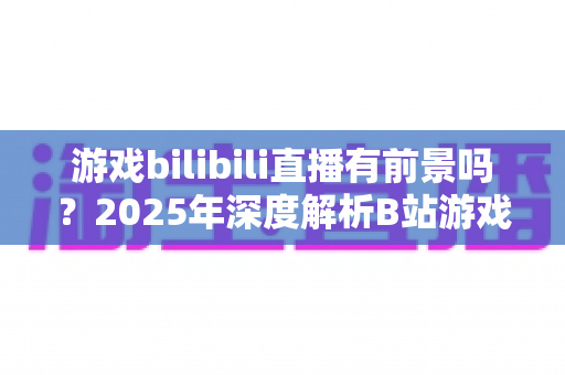 游戏bilibili直播有前景吗？2025年深度解析B站游戏直播的机遇与挑战，新手主播必看的发展指南
