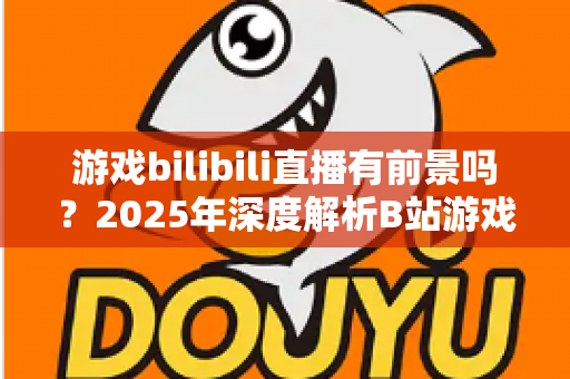 游戏bilibili直播有前景吗？2025年深度解析B站游戏直播的机遇与挑战，新手主播必看的发展指南