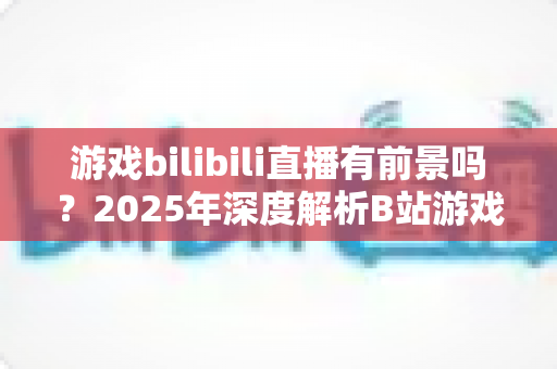游戏bilibili直播有前景吗？2025年深度解析B站游戏直播的机遇与挑战，新手主播必看的发展指南