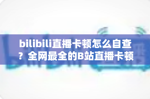 bilibili直播卡顿怎么自查？全网最全的B站直播卡顿排查指南，看完秒变高手！