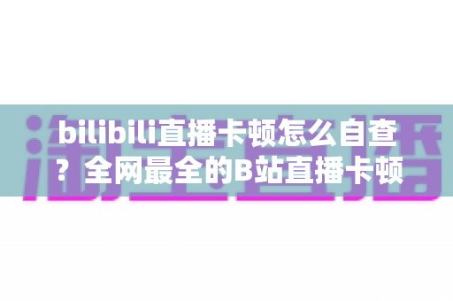 bilibili直播卡顿怎么自查？全网最全的B站直播卡顿排查指南，看完秒变高手！