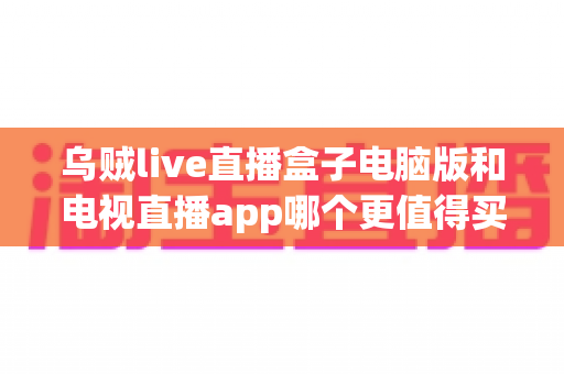 乌贼live直播盒子电脑版和电视直播app哪个更值得买？一篇文章帮你把钱花在刀刃上