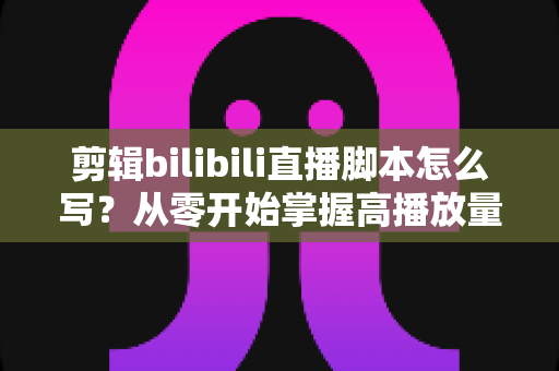 剪辑bilibili直播脚本怎么写？从零开始掌握高播放量切片视频的创作方法论