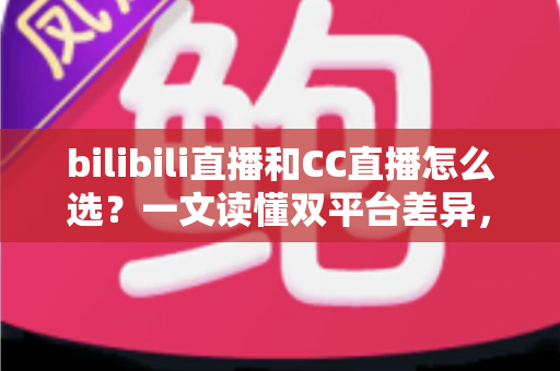 bilibili直播和CC直播怎么选?一文读懂双平台差异,助你找到最适合的直播平台 bilibili直播和CC直播怎么选?一文读懂双平台差异,助你找到最适合的直播平台