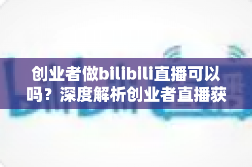 创业者做bilibili直播可以吗？深度解析创业者直播获客的优势、挑战与实操全指南