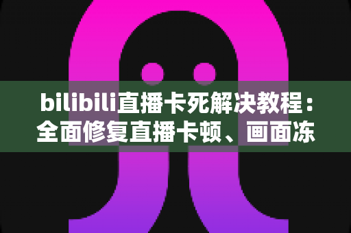 bilibili直播卡死解决教程：全面修复直播卡顿、画面冻结的实用指南