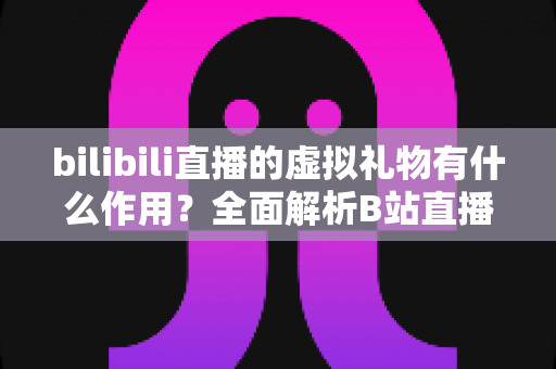 bilibili直播的虚拟礼物有什么作用?全面解析B站直播礼物的功能、价值与使用指南 bilibili直播的虚拟礼物有什么作用?全面解析B站直播礼物的功能、价值与使用指南
