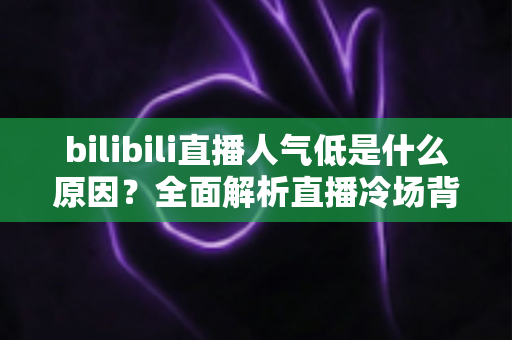 bilibili直播人气低是什么原因？全面解析直播冷场背后的真相与破局之道