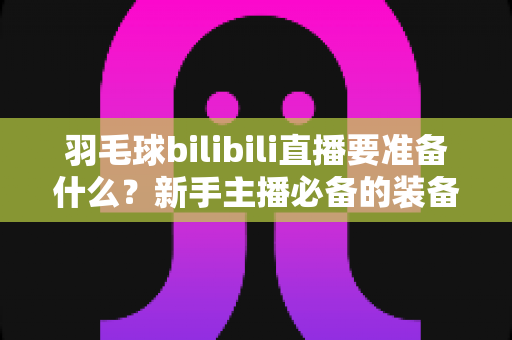 羽毛球bilibili直播要准备什么?新手主播必备的装备清单与开播全攻略 羽毛球bilibili直播要准备什么?新手主播必备的装备清单与开播全攻略