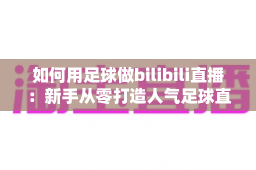 如何用足球做bilibili直播：新手从零打造人气足球直播间的完整实战指南