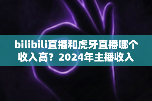 bilibili直播和虎牙直播哪个收入高？2024年主播收入全面对比分析指南