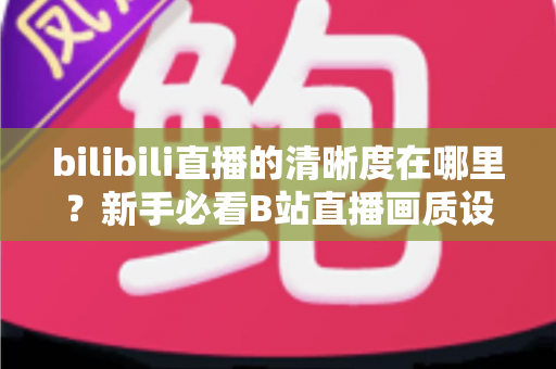 bilibili直播的清晰度在哪里？新手必看B站直播画质设置完全指南