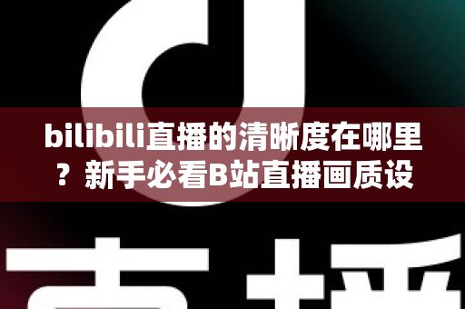bilibili直播的清晰度在哪里？新手必看B站直播画质设置完全指南