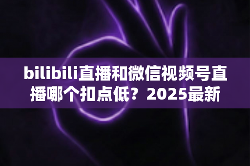 bilibili直播和微信视频号直播哪个扣点低？2025最新平台分成比例全面对比，帮你选出更省钱、更赚钱的直播阵地