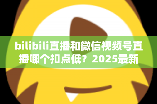 bilibili直播和微信视频号直播哪个扣点低？2025最新平台分成比例全面对比，帮你选出更省钱、更赚钱的直播阵地