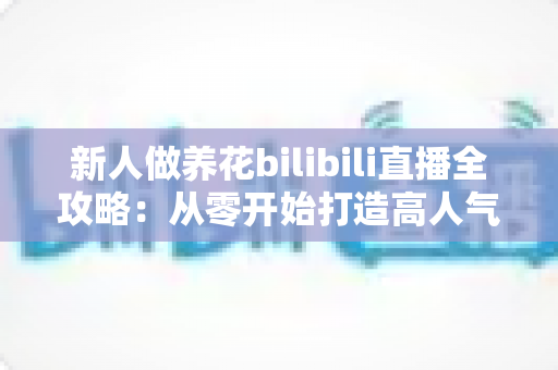 新人做养花bilibili直播全攻略：从零开始打造高人气治愈系绿色直播间的实战指南