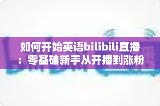 如何开始英语bilibili直播：零基础新手从开播到涨粉的全方位实战指南