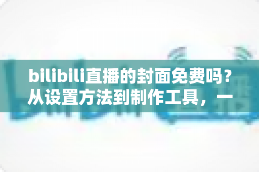 bilibili直播的封面免费吗?从设置方法到制作工具,一篇讲清B站直播封面的全部成本 bilibili直播的封面免费吗?从设置方法到制作工具,一篇讲清B站直播封面的全部成本