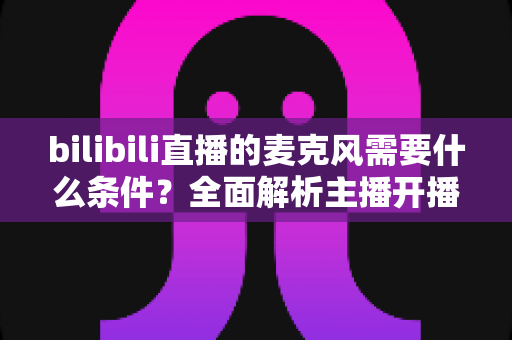 bilibili直播的麦克风需要什么条件？全面解析主播开播的麦克风要求与选购指南