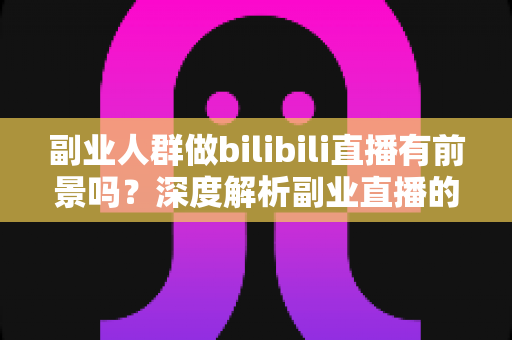 副业人群做bilibili直播有前景吗？深度解析副业直播的机遇、变现与避坑指南