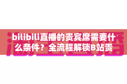 bilibili直播的贵宾席需要什么条件？全流程解锁B站贵宾席开通门槛、专属权益与理性消费指南