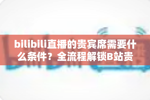 bilibili直播的贵宾席需要什么条件？全流程解锁B站贵宾席开通门槛、专属权益与理性消费指南