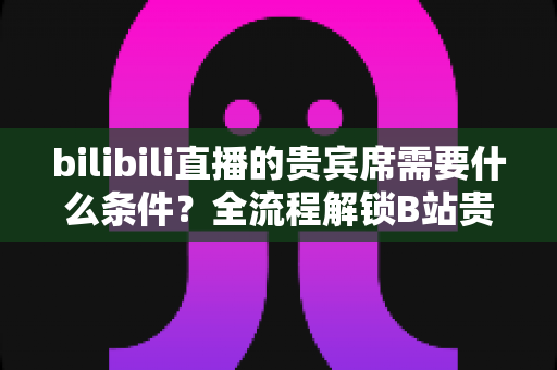bilibili直播的贵宾席需要什么条件？全流程解锁B站贵宾席开通门槛、专属权益与理性消费指南