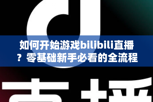 如何开始游戏bilibili直播？零基础新手必看的全流程实战指南