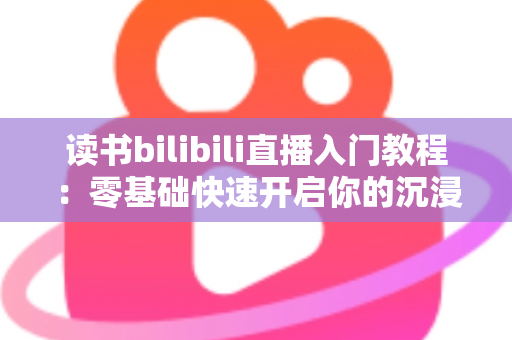 读书bilibili直播入门教程：零基础快速开启你的沉浸式阅读直播间全攻略