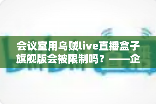 会议室用乌贼live直播盒子旗舰版会被限制吗?——企业会议场景下的使用限制与合规部署全解析 会议室用乌贼live直播盒子旗舰版会被限制吗?——企业会议场景下的使用限制与合规部署全解析