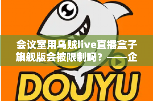 会议室用乌贼live直播盒子旗舰版会被限制吗?——企业会议场景下的使用限制与合规部署全解析 会议室用乌贼live直播盒子旗舰版会被限制吗?——企业会议场景下的使用限制与合规部署全解析