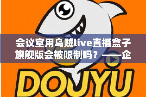会议室用乌贼live直播盒子旗舰版会被限制吗？——企业会议场景下的使用限制与合规部署全解析