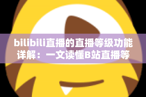 bilibili直播的直播等级功能详解：一文读懂B站直播等级体系与成长攻略