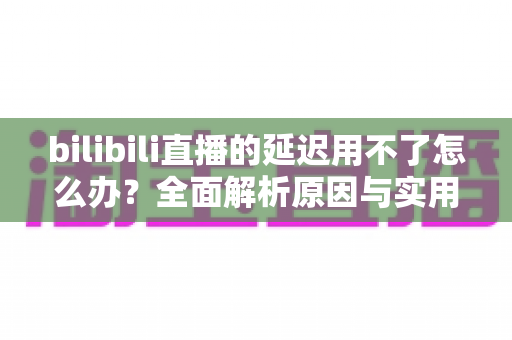 bilibili直播的延迟用不了怎么办？全面解析原因与实用解决方案