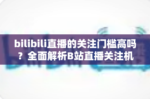 bilibili直播的关注门槛高吗？全面解析B站直播关注机制与涨粉实用攻略