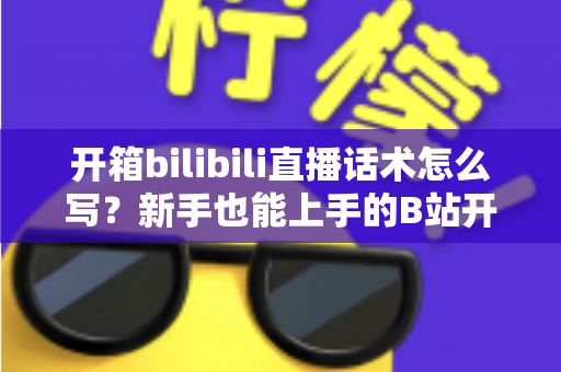 开箱bilibili直播话术怎么写?新手也能上手的B站开箱直播话术全攻略 开箱bilibili直播话术怎么写?新手也能上手的B站开箱直播话术全攻略